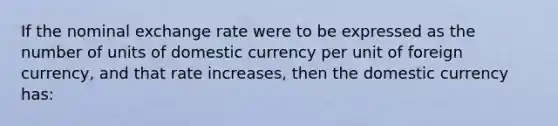 If the nominal exchange rate were to be expressed as the number of units of domestic currency per unit of foreign currency, and that rate increases, then the domestic currency has: