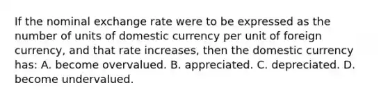 If the nominal exchange rate were to be expressed as the number of units of domestic currency per unit of foreign currency, and that rate increases, then the domestic currency has: A. become overvalued. B. appreciated. C. depreciated. D. become undervalued.