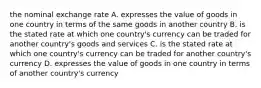 the nominal exchange rate A. expresses the value of goods in one country in terms of the same goods in another country B. is the stated rate at which one country's currency can be traded for another country's goods and services C. is the stated rate at which one country's currency can be traded for another country's currency D. expresses the value of goods in one country in terms of another country's currency