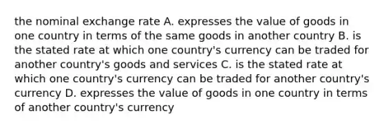 the nominal exchange rate A. expresses the value of goods in one country in terms of the same goods in another country B. is the stated rate at which one country's currency can be traded for another country's goods and services C. is the stated rate at which one country's currency can be traded for another country's currency D. expresses the value of goods in one country in terms of another country's currency