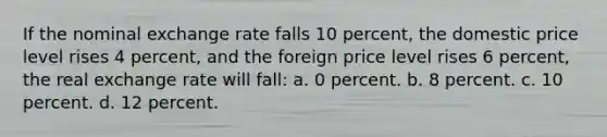 If the nominal exchange rate falls 10 percent, the domestic price level rises 4 percent, and the foreign price level rises 6 percent, the real exchange rate will fall: a. 0 percent. b. 8 percent. c. 10 percent. d. 12 percent.