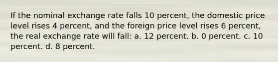 If the nominal exchange rate falls 10 percent, the domestic price level rises 4 percent, and the foreign price level rises 6 percent, the real exchange rate will fall: a. 12 percent. b. 0 percent. c. 10 percent. d. 8 percent.