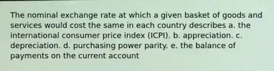 The nominal exchange rate at which a given basket of goods and services would cost the same in each country describes a. the international consumer price index (ICPI). b. appreciation. c. depreciation. d. purchasing power parity. e. the balance of payments on the current account