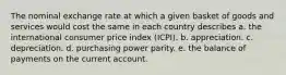 The nominal exchange rate at which a given basket of goods and services would cost the same in each country describes a. the international consumer price index (ICPI). b. appreciation. c. depreciation. d. purchasing power parity. e. the balance of payments on the current account.