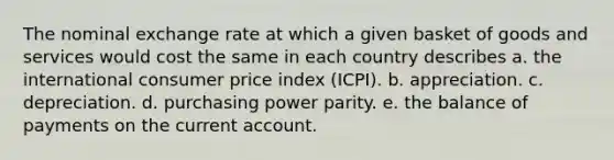 The nominal exchange rate at which a given basket of goods and services would cost the same in each country describes a. the international consumer price index (ICPI). b. appreciation. c. depreciation. d. purchasing power parity. e. the balance of payments on the current account.