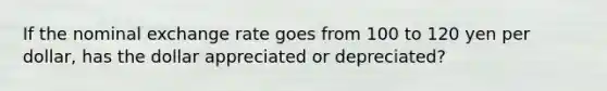 If the nominal exchange rate goes from 100 to 120 yen per dollar, has the dollar appreciated or depreciated?