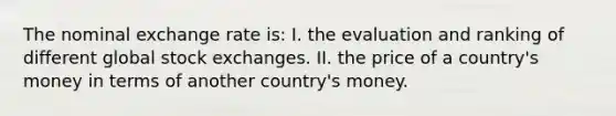 The nominal exchange rate is: I. the evaluation and ranking of different global stock exchanges. II. the price of a country's money in terms of another country's money.