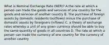 What is Nominal Exchange Rate (NER)? A.the rate at which a person can trade the goods and services of one country for the goods and services of another country B. The purchase of foreign assets by domestic residents (outflows) minus the purchase of domestic assets by foreigners (inflows) C. a theory of exchange rates whereby a unit of any given currency should be able to buy the same quantity of goods in all countries D. The rate at which a person can trade the currency of one country for the currency of another country