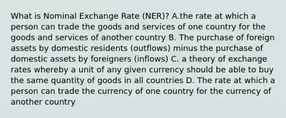 What is Nominal Exchange Rate (NER)? A.the rate at which a person can trade the goods and services of one country for the goods and services of another country B. The purchase of foreign assets by domestic residents (outflows) minus the purchase of domestic assets by foreigners (inflows) C. a theory of exchange rates whereby a unit of any given currency should be able to buy the same quantity of goods in all countries D. The rate at which a person can trade the currency of one country for the currency of another country