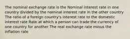 The nominal exchange rate is the Nominal interest rate in one country divided by the nominal interest rate in the other country The ratio of a foreign country's interest rate to the domestic interest rate Rate at which a person can trade the currency of one country for another The real exchange rate minus the inflation rate