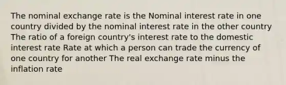 The nominal exchange rate is the Nominal interest rate in one country divided by the nominal interest rate in the other country The ratio of a foreign country's interest rate to the domestic interest rate Rate at which a person can trade the currency of one country for another The real exchange rate minus the inflation rate