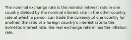 The nominal exchange rate is the nominal interest rate in one country divided by the nominal interest rate in the other country. rate at which a person can trade the currency of one country for another. the ratio of a foreign country's interest rate to the domestic interest rate. the real exchange rate minus the inflation rate.