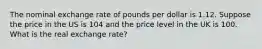 The nominal exchange rate of pounds per dollar is 1.12. Suppose the price in the US is 104 and the price level in the UK is 100. What is the real exchange rate?