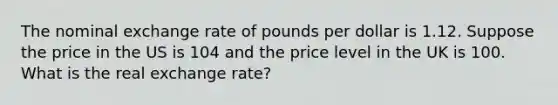 The nominal exchange rate of pounds per dollar is 1.12. Suppose the price in the US is 104 and the price level in the UK is 100. What is the real exchange rate?