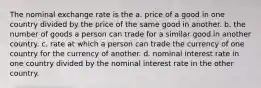 The nominal exchange rate is the a. price of a good in one country divided by the price of the same good in another. b. the number of goods a person can trade for a similar good in another country. c. rate at which a person can trade the currency of one country for the currency of another. d. nominal interest rate in one country divided by the nominal interest rate in the other country.