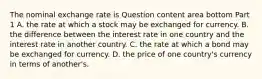 The nominal exchange rate is Question content area bottom Part 1 A. the rate at which a stock may be exchanged for currency. B. the difference between the interest rate in one country and the interest rate in another country. C. the rate at which a bond may be exchanged for currency. D. the price of one​ country's currency in terms of​ another's.