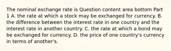 The nominal exchange rate is Question content area bottom Part 1 A. the rate at which a stock may be exchanged for currency. B. the difference between the interest rate in one country and the interest rate in another country. C. the rate at which a bond may be exchanged for currency. D. the price of one​ country's currency in terms of​ another's.