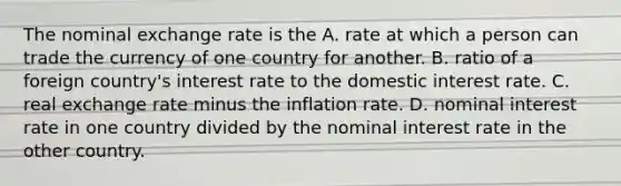 The nominal exchange rate is the A. rate at which a person can trade the currency of one country for another. B. ratio of a foreign country's interest rate to the domestic interest rate. C. real exchange rate minus the inflation rate. D. nominal interest rate in one country divided by the nominal interest rate in the other country.