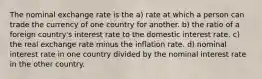 The nominal exchange rate is the a) rate at which a person can trade the currency of one country for another. b) the ratio of a foreign country's interest rate to the domestic interest rate. c) the real exchange rate minus the inflation rate. d) nominal interest rate in one country divided by the nominal interest rate in the other country.