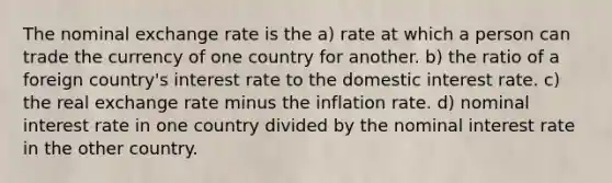 The nominal exchange rate is the a) rate at which a person can trade the currency of one country for another. b) the ratio of a foreign country's interest rate to the domestic interest rate. c) the real exchange rate minus the inflation rate. d) nominal interest rate in one country divided by the nominal interest rate in the other country.