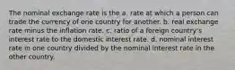 The nominal exchange rate is the a. rate at which a person can trade the currency of one country for another. b. real exchange rate minus the inflation rate. c. ratio of a foreign country's interest rate to the domestic interest rate. d. nominal interest rate in one country divided by the nominal interest rate in the other country.