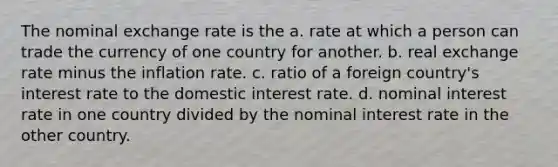 The nominal exchange rate is the a. rate at which a person can trade the currency of one country for another. b. real exchange rate minus the inflation rate. c. ratio of a foreign country's interest rate to the domestic interest rate. d. nominal interest rate in one country divided by the nominal interest rate in the other country.