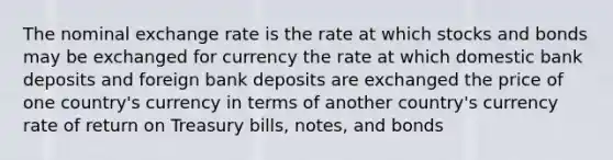 ​The nominal exchange rate is the ​rate at which stocks and bonds may be exchanged for currency ​the rate at which domestic bank deposits and foreign bank deposits are exchanged ​the price of one country's currency in terms of another country's currency ​rate of return on Treasury bills, notes, and bonds