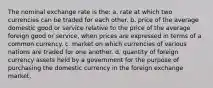 The nominal exchange rate is the: a. rate at which two currencies can be traded for each other. b. price of the average domestic good or service relative to the price of the average foreign good or service, when prices are expressed in terms of a common currency. c. market on which currencies of various nations are traded for one another. d. quantity of foreign currency assets held by a government for the purpose of purchasing the domestic currency in the foreign exchange market.