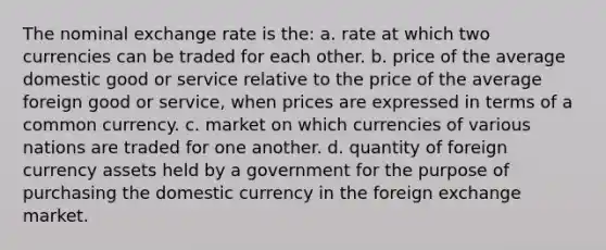 The nominal exchange rate is the: a. rate at which two currencies can be traded for each other. b. price of the average domestic good or service relative to the price of the average foreign good or service, when prices are expressed in terms of a common currency. c. market on which currencies of various nations are traded for one another. d. quantity of foreign currency assets held by a government for the purpose of purchasing the domestic currency in the foreign exchange market.