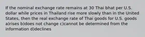 If the nominal exchange rate remains at 30 Thai bhat per U.S. dollar while prices in Thailand rise more slowly than in the United States, then the real exchange rate of Thai goods for U.S. goods a)rises b)does not change c)cannot be determined from the information d)declines