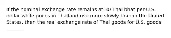 If the nominal exchange rate remains at 30 Thai bhat per U.S. dollar while prices in Thailand rise more slowly than in the United States, then the real exchange rate of Thai goods for U.S. goods _______.