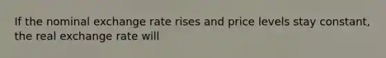 If the nominal exchange rate rises and price levels stay constant, the real exchange rate will