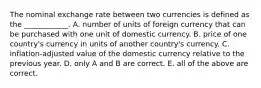 The nominal exchange rate between two currencies is defined as the​ ____________. A. number of units of foreign currency that can be purchased with one unit of domestic currency. B. price of one​ country's currency in units of another​ country's currency. C. inflation-adjusted value of the domestic currency relative to the previous year. D. only A and B are correct. E. all of the above are correct.