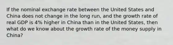 If the nominal exchange rate between the United States and China does not change in the long run, and the growth rate of real GDP is 4% higher in China than in the United States, then what do we know about the growth rate of the money supply in China?