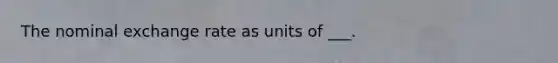 The nominal exchange rate as units of ___.