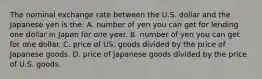 The nominal exchange rate between the U.S. dollar and the Japanese yen is the: A. number of yen you can get for lending one dollar in Japan for one year. B. number of yen you can get for one dollar. C. price of US. goods divided by the price of Japanese goods. D. price of Japanese goods divided by the price of U.S. goods.