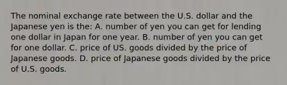 The nominal exchange rate between the U.S. dollar and the Japanese yen is the: A. number of yen you can get for lending one dollar in Japan for one year. B. number of yen you can get for one dollar. C. price of US. goods divided by the price of Japanese goods. D. price of Japanese goods divided by the price of U.S. goods.