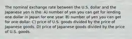 The nominal exchange rate between the U.S. dollar and the Japanese yen is the: A) number of yen you can get for lending one dollar in Japan for one year. B) number of yen you can get for one dollar. C) price of U.S. goods divided by the price of Japanese goods. D) price of Japanese goods divided by the price of U.S. goods.