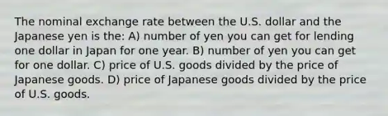 The nominal exchange rate between the U.S. dollar and the Japanese yen is the: A) number of yen you can get for lending one dollar in Japan for one year. B) number of yen you can get for one dollar. C) price of U.S. goods divided by the price of Japanese goods. D) price of Japanese goods divided by the price of U.S. goods.