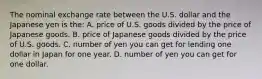 The nominal exchange rate between the U.S. dollar and the Japanese yen is the: A. price of U.S. goods divided by the price of Japanese goods. B. price of Japanese goods divided by the price of U.S. goods. C. number of yen you can get for lending one dollar in Japan for one year. D. number of yen you can get for one dollar.