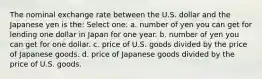 The nominal exchange rate between the U.S. dollar and the Japanese yen is the: Select one: a. number of yen you can get for lending one dollar in Japan for one year. b. number of yen you can get for one dollar. c. price of U.S. goods divided by the price of Japanese goods. d. price of Japanese goods divided by the price of U.S. goods.