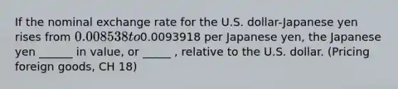 If the nominal exchange rate for the U.S. dollar-Japanese yen rises from 0.008538 to0.0093918 per Japanese yen, the Japanese yen ______ in value, or _____ , relative to the U.S. dollar. (Pricing foreign goods, CH 18)