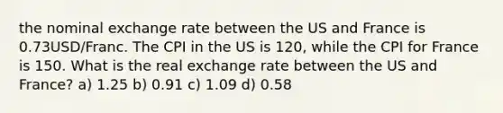 the nominal exchange rate between the US and France is 0.73USD/Franc. The CPI in the US is 120, while the CPI for France is 150. What is the real exchange rate between the US and France? a) 1.25 b) 0.91 c) 1.09 d) 0.58