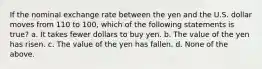 If the nominal exchange rate between the yen and the U.S. dollar moves from 110 to 100, which of the following statements is true? a. It takes fewer dollars to buy yen. b. The value of the yen has risen. c. The value of the yen has fallen. d. None of the above.