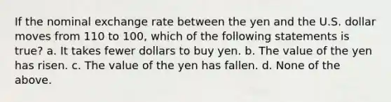 If the nominal exchange rate between the yen and the U.S. dollar moves from 110 to 100, which of the following statements is true? a. It takes fewer dollars to buy yen. b. The value of the yen has risen. c. The value of the yen has fallen. d. None of the above.