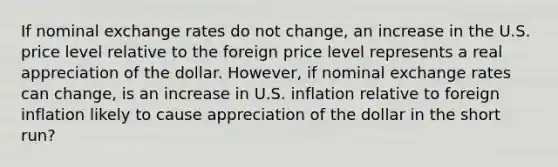 If nominal exchange rates do not change, an increase in the U.S. price level relative to the foreign price level represents a real appreciation of the dollar. However, if nominal exchange rates can change, is an increase in U.S. inflation relative to foreign inflation likely to cause appreciation of the dollar in the short run?