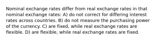 Nominal exchange rates differ from real exchange rates in that nominal exchange rates: A) do not correct for differing interest rates across countries. B) do not measure the purchasing power of the currency. C) are fixed, while real exchange rates are flexible. D) are flexible, while real exchange rates are fixed.