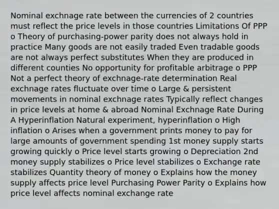 Nominal exchnage rate between the currencies of 2 countries must reflect the price levels in those countries Limitations Of PPP o Theory of purchasing-power parity does not always hold in practice Many goods are not easily traded Even tradable goods are not always perfect substitutes When they are produced in different counties No opportunity for profitable arbitrage o PPP Not a perfect theory of exchnage-rate determination Real exchnage rates fluctuate over time o Large & persistent movements in nominal exchnage rates Typically reflect changes in price levels at home & abroad Nominal Exchnage Rate During A Hyperinflation Natural experiment, hyperinflation o High inflation o Arises when a government prints money to pay for large amounts of government spending 1st money supply starts growing quickly o Price level starts growing o Depreciation 2nd money supply stabilizes o Price level stabilizes o Exchange rate stabilizes Quantity theory of money o Explains how the money supply affects price level Purchasing Power Parity o Explains how price level affects nominal exchange rate