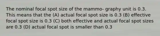 The nominal focal spot size of the mammo- graphy unit is 0.3. This means that the (A) actual focal spot size is 0.3 (B) effective focal spot size is 0.3 (C) both effective and actual focal spot sizes are 0.3 (D) actual focal spot is smaller than 0.3