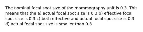 The nominal focal spot size of the mammography unit is 0.3. This means that the a) actual focal spot size is 0.3 b) effective focal spot size is 0.3 c) both effective and actual focal spot size is 0.3 d) actual focal spot size is smaller than 0.3